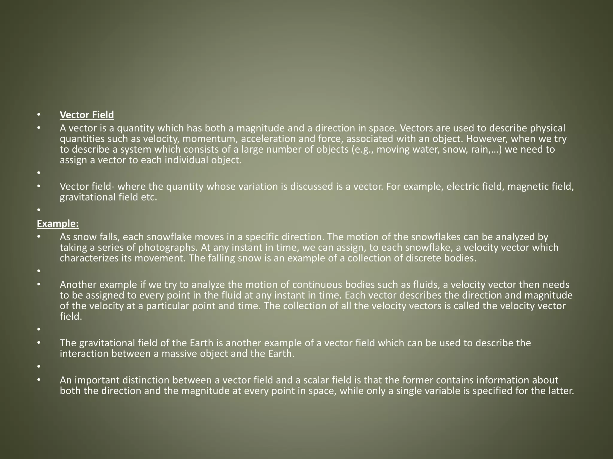 • Vector Field
• A vector is a quantity which has both a magnitude and a direction in space. Vectors are used to describe physical
quantities such as velocity, momentum, acceleration and force, associated with an object. However, when we try
to describe a system which consists of a large number of objects (e.g., moving water, snow, rain,…) we need to
assign a vector to each individual object.
•
• Vector field- where the quantity whose variation is discussed is a vector. For example, electric field, magnetic field,
gravitational field etc.
•
Example:
• As snow falls, each snowflake moves in a specific direction. The motion of the snowflakes can be analyzed by
taking a series of photographs. At any instant in time, we can assign, to each snowflake, a velocity vector which
characterizes its movement. The falling snow is an example of a collection of discrete bodies.
•
• Another example if we try to analyze the motion of continuous bodies such as fluids, a velocity vector then needs
to be assigned to every point in the fluid at any instant in time. Each vector describes the direction and magnitude
of the velocity at a particular point and time. The collection of all the velocity vectors is called the velocity vector
field.
•
• The gravitational field of the Earth is another example of a vector field which can be used to describe the
interaction between a massive object and the Earth.
•
• An important distinction between a vector field and a scalar field is that the former contains information about
both the direction and the magnitude at every point in space, while only a single variable is specified for the latter.
 