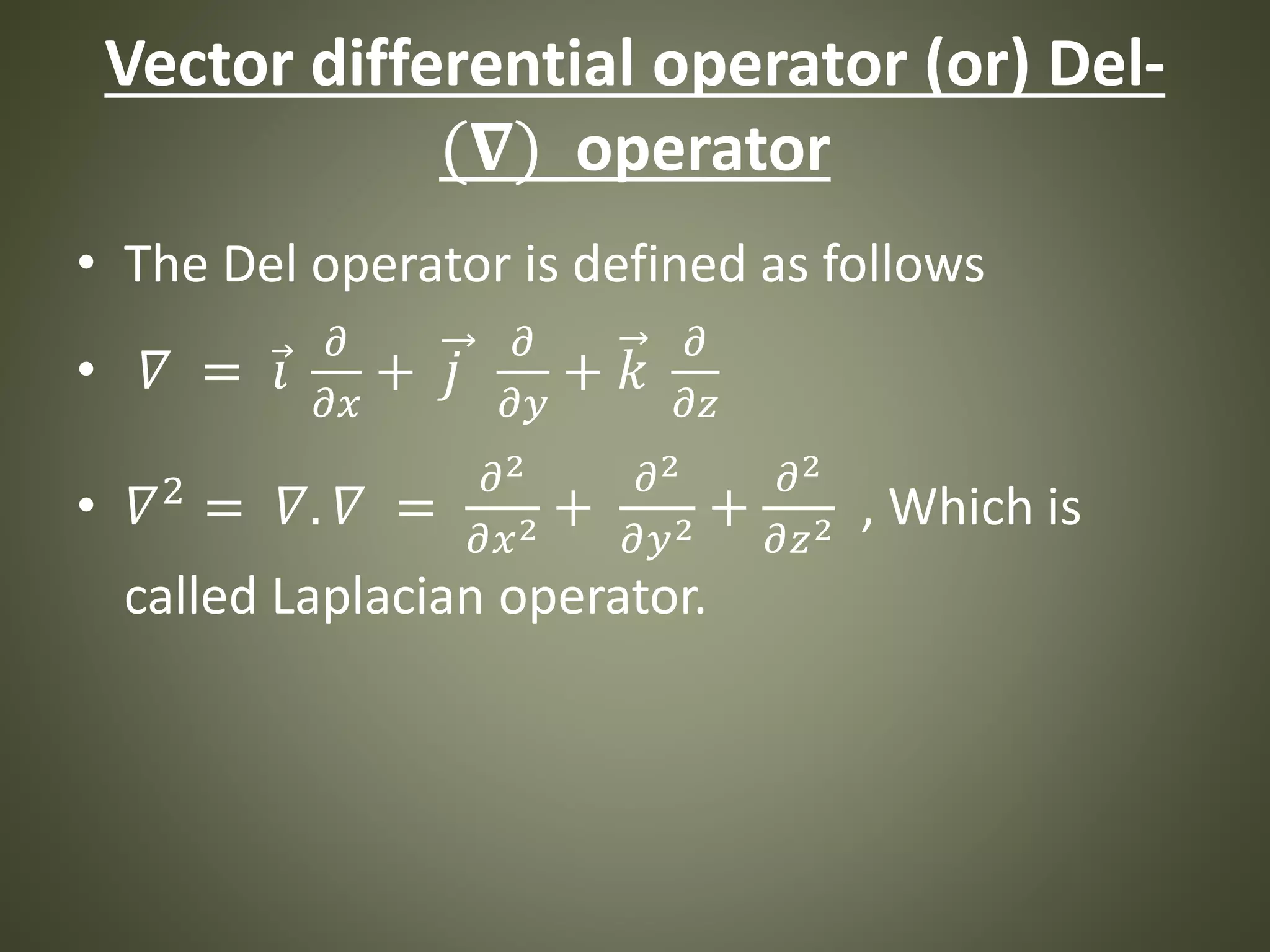 Vector differential operator (or) Del-
(𝛁) operator
• The Del operator is defined as follows
• 𝛻 = 𝑖
𝜕
𝜕𝑥
+ 𝑗
𝜕
𝜕𝑦
+ 𝑘
𝜕
𝜕𝑧
• 𝛻2
= 𝛻. 𝛻 =
𝜕2
𝜕𝑥2 +
𝜕2
𝜕𝑦2 +
𝜕2
𝜕𝑧2 , Which is
called Laplacian operator.
 