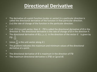 Directional Derivative
• The derivative of a point function (scalar or vector) in a particular direction is
called the directional derivative of the function in that particular direction.
• (i.e) the rate of change of the function in the particular direction.
•
• (i.e) if 𝑛 is a unit vector, then 𝑛 · 𝛻∅ is called the directional derivative of ∅ in the
direction 𝑛. The directional derivative is the rate of change of ∅ in the direction 𝑛.
• The directional derivative of ∅(𝑥, 𝑦, 𝑧) in the direction of the vector 𝑎 is given by
𝛻∅ .
𝑎
𝑎
• (since
𝑎
𝑎
is the unit vector along 𝑎 )
• The gradient indicates the maximum and minimum values of the directional
derivative at a point.
•
• The directional derivative of ∅ is maximum in the direction of 𝛻∅
• The maximum directional derivative is 𝛻∅ or grad ∅
 
