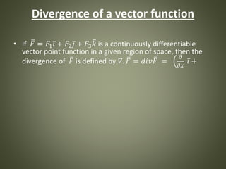 Divergence of a vector function
• If 𝐹 = 𝐹1 𝑖 + 𝐹2 𝑗 + 𝐹3 𝑘 is a continuously differentiable
vector point function in a given region of space, then the
divergence of 𝐹 is defined by 𝛻. 𝐹 = 𝑑𝑖𝑣 𝐹 =
𝜕
𝜕𝑥
𝑖 +
 
