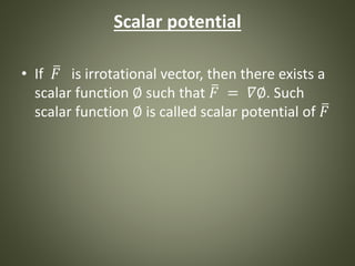 Scalar potential
• If 𝐹 is irrotational vector, then there exists a
scalar function ∅ such that 𝐹 = 𝛻∅. Such
scalar function ∅ is called scalar potential of 𝐹
 