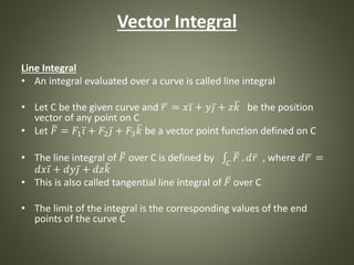 Vector Integral
Line Integral
• An integral evaluated over a curve is called line integral
• Let C be the given curve and 𝑟 = 𝑥 𝑖 + 𝑦 𝑗 + 𝑧 𝑘 be the position
vector of any point on C
• Let 𝐹 = 𝐹1 𝑖 + 𝐹2 𝑗 + 𝐹3 𝑘 be a vector point function defined on C
• The line integral of 𝐹 over C is defined by 𝐶
𝐹 . 𝑑 𝑟 , where 𝑑 𝑟 =
𝑑𝑥 𝑖 + 𝑑𝑦 𝑗 + 𝑑𝑧 𝑘
• This is also called tangential line integral of 𝐹 over C
• The limit of the integral is the corresponding values of the end
points of the curve C
 