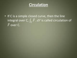Circulation
• If C is a simple closed curve, then the line
integral over C, 𝐶
𝐹 . 𝑑 𝑟 is called circulation of
𝐹 over C.
 