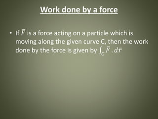 Work done by a force
• If 𝐹 is a force acting on a particle which is
moving along the given curve C, then the work
done by the force is given by 𝐶
𝐹 . 𝑑 𝑟
 