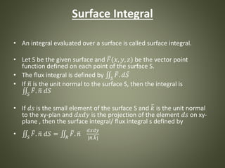Surface Integral
• An integral evaluated over a surface is called surface integral.
• Let S be the given surface and 𝐹(𝑥, 𝑦, 𝑧) be the vector point
function defined on each point of the surface S.
• The flux integral is defined by 𝑆
𝐹. 𝑑 𝑆
• If 𝑛 is the unit normal to the surface S, then the integral is
𝑆
𝐹. 𝑛 𝑑𝑆
• If 𝑑𝑠 is the small element of the surface S and 𝑘 is the unit normal
to the xy-plan and 𝑑𝑥𝑑𝑦 is the projection of the element 𝑑𝑠 on xy-
plane , then the surface integral/ flux integral s defined by
• 𝑆
𝐹. 𝑛 𝑑𝑆 = 𝑅
𝐹. 𝑛
𝑑𝑥𝑑𝑦
| 𝑛. 𝑘|
 