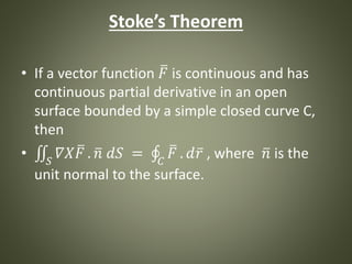 Stoke’s Theorem
• If a vector function 𝐹 is continuous and has
continuous partial derivative in an open
surface bounded by a simple closed curve C,
then
• 𝑆
𝛻𝑋 𝐹 . 𝑛 𝑑𝑆 = 𝐶
𝐹 . 𝑑 𝑟 , where 𝑛 is the
unit normal to the surface.
 