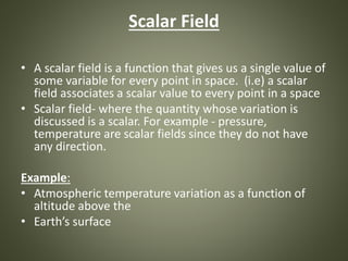 Scalar Field
• A scalar field is a function that gives us a single value of
some variable for every point in space. (i.e) a scalar
field associates a scalar value to every point in a space
• Scalar field- where the quantity whose variation is
discussed is a scalar. For example - pressure,
temperature are scalar fields since they do not have
any direction.
Example:
• Atmospheric temperature variation as a function of
altitude above the
• Earth’s surface
 