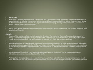 • Vector Field
• A vector is a quantity which has both a magnitude and a direction in space. Vectors are used to describe physical
quantities such as velocity, momentum, acceleration and force, associated with an object. However, when we try
to describe a system which consists of a large number of objects (e.g., moving water, snow, rain,…) we need to
assign a vector to each individual object.
•
• Vector field- where the quantity whose variation is discussed is a vector. For example, electric field, magnetic field,
gravitational field etc.
•
Example:
• As snow falls, each snowflake moves in a specific direction. The motion of the snowflakes can be analyzed by
taking a series of photographs. At any instant in time, we can assign, to each snowflake, a velocity vector which
characterizes its movement. The falling snow is an example of a collection of discrete bodies.
•
• Another example if we try to analyze the motion of continuous bodies such as fluids, a velocity vector then needs
to be assigned to every point in the fluid at any instant in time. Each vector describes the direction and magnitude
of the velocity at a particular point and time. The collection of all the velocity vectors is called the velocity vector
field.
•
• The gravitational field of the Earth is another example of a vector field which can be used to describe the
interaction between a massive object and the Earth.
•
• An important distinction between a vector field and a scalar field is that the former contains information about
both the direction and the magnitude at every point in space, while only a single variable is specified for the latter.
 