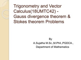 Trigonometry and Vector
Calculus(18UMTC42) -
Gauss divergence theorem &
Stokes theorem Problems
By
A.Sujatha M.Sc.,M.Phil.,PGDCA.,
Department of Mathematics
 