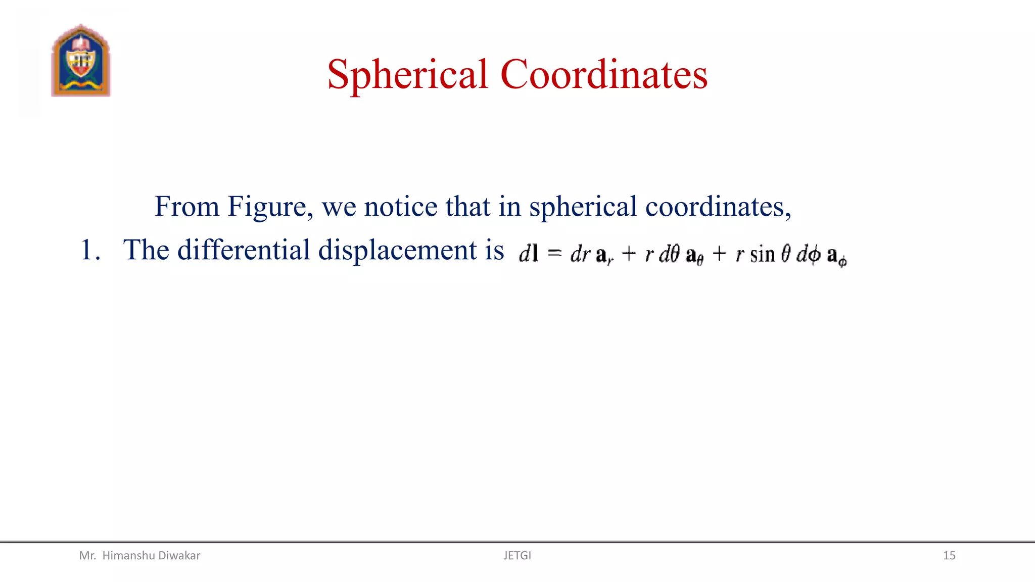 Spherical Coordinates
From Figure, we notice that in spherical coordinates,
1. The differential displacement is
Mr. Himanshu Diwakar JETGI 15
 