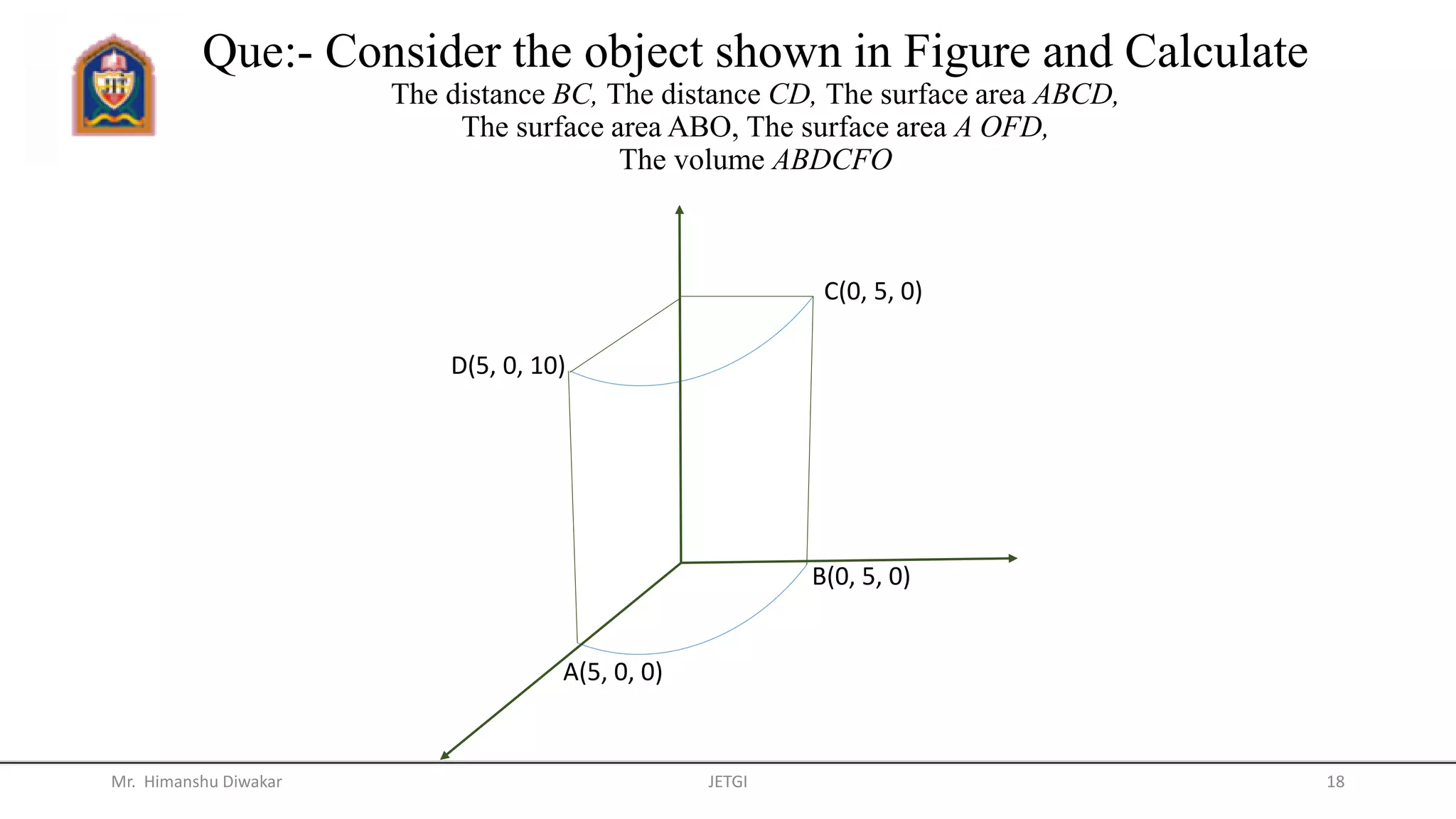 Que:- Consider the object shown in Figure and Calculate
The distance BC, The distance CD, The surface area ABCD,
The surface area ABO, The surface area A OFD,
The volume ABDCFO
Mr. Himanshu Diwakar JETGI 18
C(0, 5, 0)
B(0, 5, 0)
D(5, 0, 10)
A(5, 0, 0)
 
