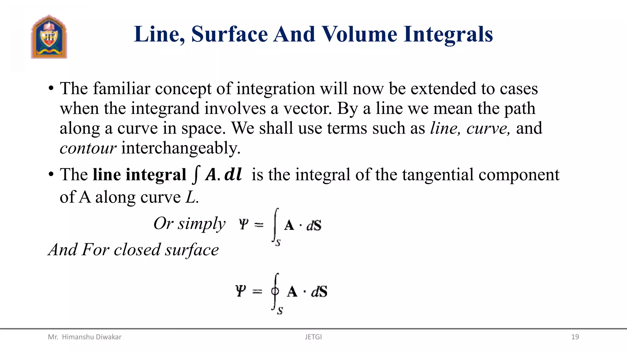 Line, Surface And Volume Integrals
• The familiar concept of integration will now be extended to cases
when the integrand involves a vector. By a line we mean the path
along a curve in space. We shall use terms such as line, curve, and
contour interchangeably.
• The line integral 𝑨. 𝒅𝒍 is the integral of the tangential component
of A along curve L.
Or simply
And For closed surface
Mr. Himanshu Diwakar JETGI 19
 