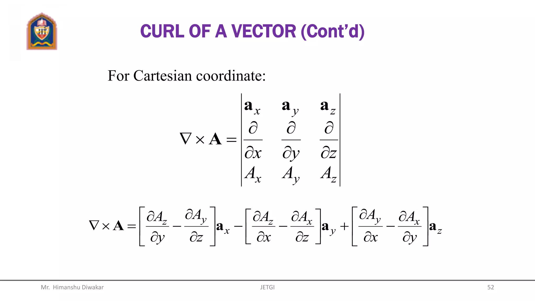 CURL OF A VECTOR
The curl of vector A is an axial
(rotational) vector whose magnitude is
the maximum circulation of A per unit
area tends to zero and whose direction
is the normal direction of the area
when the area is oriented so as to
make the circulation maximum.
Mr. Himanshu Diwakar 52JETGI
 
