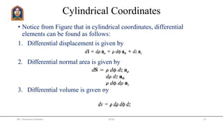 Cylindrical Coordinates
• Notice from Figure that in cylindrical coordinates, differential
elements can be found as follows:
1. Differential displacement is given by
2. Differential normal area is given by
3. Differential volume is given by
Mr. Himanshu Diwakar JETGI 12
 