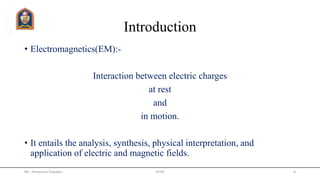 Introduction
• Electromagnetics(EM):-
Interaction between electric charges
at rest
and
in motion.
• It entails the analysis, synthesis, physical interpretation, and
application of electric and magnetic fields.
Mr. Himanshu Diwakar 4JETGI
 