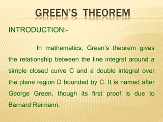 GREEN’S THEOREM
INTRODUCTION:-
In mathematics, Green’s theorem gives
the relationship between the line integral around a
simple closed curve C and a double integral over
the plane region D bounded by C. It is named after
George Green, though its first proof is due to
Bernard Reimann.
 