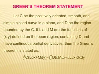 Let C be the positively oriented, smooth, and
simple closed curve in a plane, and D be the region
bounded by the C. If L and M are the functions of
(x,y) defined on the open region, containing D and
have continuous partial derivatives, then the Green’s
theorem is stated as,
∮C(Ldx+Mdy)=∬D(∂M∂x−∂L∂x)dxdy
GREEN’S THEOREM STATEMENT
 