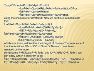 Then∫∂DF⋅dr=∫baPdxdt+Qdydt+Rdzdtdt
=∫baPdxdt+Qdydt+R(∂z∂xdxdt+∂z∂ydydt)dt.∫∂DF⋅dr
=∫abPdxdt+Qdydt+Rdzdtdt
=∫abPdxdt+Qdydt+R(∂z∂xdxdt+∂z∂ydydt)dt.
using the chain rule for dz/dtdz/dt. Now we continue to manipulate
this:
∫baPdxdt+Qdydt+R(∂z∂xdxdt+∂z∂ydydt)dt
=∫ba[(P+R∂z∂x)dxdt+(Q+R∂z∂y)dydt]dt
=∫∂E(P+R∂z∂x)dx+(Q+R∂z∂y)dy,
∫abPdxdt+Qdydt+R(∂z∂xdxdt+∂z∂ydydt)dt
=∫ab[(P+R∂z∂x)dxdt+(Q+R∂z∂y)dydt]dt
=∫∂E(P+R∂z∂x)dx+(Q+R∂z∂y)dy,
which now looks just like the line integral of Green's Theorem, except
that the functions PPand QQ of Green's Theorem have been
replaced by the more
complicated P+R(∂z/∂x)P+R(∂z/∂x) and Q+R(∂z/∂y)Q+R(∂z/∂y). We
can apply Green's Theorem to get
∫∂E(P+R∂z∂x)dx+(Q+R∂z∂y)dy=∫∫E∂∂x(Q+R∂z∂y)−∂∂y(P+R∂z∂x)dA.∫∂
E(P+R∂z∂x)dx+(Q+R∂z∂y)dy=∫∫E∂∂x(Q+R∂z∂y)−∂∂y(P+R∂z∂x)dA.
 