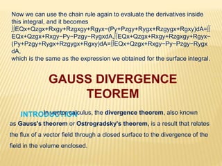 Now we can use the chain rule again to evaluate the derivatives inside
this integral, and it becomes
∫∫EQx+Qzgx+Rxgy+Rzgxgy+Rgyx−(Py+Pzgy+Rygx+Rzgygx+Rgxy)dA=∫∫
EQx+Qzgx+Rxgy−Py−Pzgy−RygxdA,∫∫EQx+Qzgx+Rxgy+Rzgxgy+Rgyx−
(Py+Pzgy+Rygx+Rzgygx+Rgxy)dA=∫∫EQx+Qzgx+Rxgy−Py−Pzgy−Rygx
dA,
which is the same as the expression we obtained for the surface integral.
GAUSS DIVERGENCE
TEOREM
INTRODUCTION:-In vector calculus, the divergence theorem, also known
as Gauss's theorem or Ostrogradsky's theorem, is a result that relates
the flux of a vector field through a closed surface to the divergence of the
field in the volume enclosed.
 