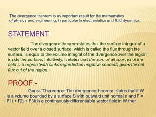 .
The divergence theorem is an important result for the mathematics
of physics and engineering, in particular in electrostatics and fluid dynamics.
The divergence theorem states that the surface integral of a
vector field over a closed surface, which is called the flux through the
surface, is equal to the volume integral of the divergence over the region
inside the surface. Intuitively, it states that the sum of all sources of the
field in a region (with sinks regarded as negative sources) gives the net
flux out of the region.
STATEMENT:-
PROOF:-
Gauss’ Theorem or The divergence theorem. states that if W
is a volume bounded by a surface S with outward unit normal n and F =
F1i + F2j + F3k is a continuously differentiable vector field in W then
 