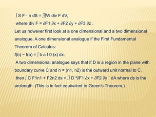 ∫∫ S F · n dS = ∫∫∫W div F dV,
where div F = ∂F1 ∂x + ∂F2 ∂y + ∂F3 ∂z .
Let us however first look at a one dimensional and a two dimensional
analogue. A one dimensional analogue if the First Fundamental
Theorem of Calculus:
f(b) − f(a) = ∫ b a f 0 (x) dx.
A two dimensional analogue says that if D is a region in the plane with
boundary curve C and n = (n1, n2) is the outward unit normal to C,
then ∫ C F1n1 + F2n2 ds = ∫∫ D ³∂F1 ∂x + ∂F2 ∂y ´ dA where ds is the
arclength. (This is in fact equivalent to Green’s Theorem.)
 