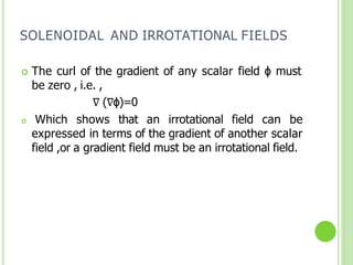 SOLENOIDAL AND IRROTATIONAL FIELDS
 The curl of the gradient of any scalar field ɸ must
be zero , i.e. ,
∇ (∇ɸ)=0
 Which shows that an irrotational field can be
expressed in terms of the gradient of another scalar
field ,or a gradient field must be an irrotational field.
 