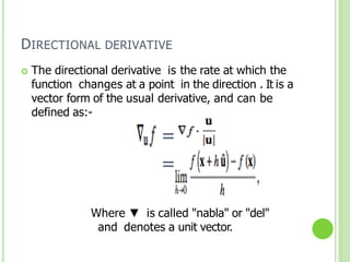 DIRECTIONAL DERIVATIVE
 The directional derivative is the rate at which the
function changes at a point in the direction . It is a
vector form of the usual derivative, and can be
defined as:-
=
=
Where ▼ is called "nabla" or "del"
and denotes a unit vector.
 
