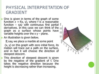 PHYSICAL INTERPRETATION OF
GRADIENT
 One is given in terms of the graph of some
function z = f(x, y), where f is a reasonable
function – say with continuous first partial
derivatives. In this case we can think of the
graph as a surface whose points have
variable heights over the x y – plane.
 An illustration is given below.
If, say, we place a marble at some point
(x, y) on this graph with zero initial force, its
motion will trace out a path on the surface,
and in fact it will choose the direction of
steepest descent.
 This direction of steepest descent is given
by the negative of the gradient of f. One
takes the negative direction because the
height is decreasing rather than increasing.
 