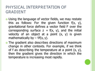 PHYSICAL INTERPRETATION OF
GRADIENT
 Using the language of vector fields, we may restate
this as follows: For the given function f(x, y),
gravitational force defines a vector field F over the
corresponding surface z = f(x, y), and the initial
velocity of an object at a point (x, y) is given
mathematically by – ∇f(x, y).
 The gradient also describes directions of maximum
change in other contexts. For example, if we think
of f as describing the temperature at a point (x, y),
then the gradient gives the direction in which the
temperature is increasing most rapidly.
 