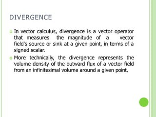 DIVERGENCE
 In vector calculus, divergence is a vector operator
that measures the magnitude of a vector
field's source or sink at a given point, in terms of a
signed scalar.
 More technically, the divergence represents the
volume density of the outward flux of a vector field
from an infinitesimal volume around a given point.
 