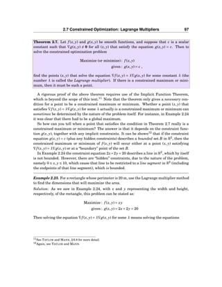 2.7 Constrained Optimization: Lagrange Multipliers 97
Theorem 2.7. Let f (x, y) and g(x, y) be smooth functions, and suppose that c is a scalar
constant such that ∇g(x, y) = 0 for all (x, y) that satisfy the equation g(x, y) = c. Then to
solve the constrained optimization problem
Maximize (or minimize) : f (x, y)
given : g(x, y) = c ,
ﬁnd the points (x, y) that solve the equation ∇f (x, y) = λ∇g(x, y) for some constant λ (the
number λ is called the Lagrange multiplier). If there is a constrained maximum or mini-
mum, then it must be such a point.
A rigorous proof of the above theorem requires use of the Implicit Function Theorem,
which is beyond the scope of this text.11
Note that the theorem only gives a necessary con-
dition for a point to be a constrained maximum or minimum. Whether a point (x, y) that
satisﬁes ∇f (x, y) = λ∇g(x, y) for some λ actually is a constrained maximum or minimum can
sometimes be determined by the nature of the problem itself. For instance, in Example 2.24
it was clear that there had to be a global maximum.
So how can you tell when a point that satisﬁes the condition in Theorem 2.7 really is a
constrained maximum or minimum? The answer is that it depends on the constraint func-
tion g(x, y), together with any implicit constraints. It can be shown12
that if the constraint
equation g(x, y) = c (plus any hidden constraints) describes a bounded set B in R2
, then the
constrained maximum or minimum of f (x, y) will occur either at a point (x, y) satisfying
∇f (x, y) = λ∇g(x, y) or at a “boundary” point of the set B.
In Example 2.24 the constraint equation 2x+2y = 20 describes a line in R2
, which by itself
is not bounded. However, there are “hidden” constraints, due to the nature of the problem,
namely 0 ≤ x, y ≤ 10, which cause that line to be restricted to a line segment in R2
(including
the endpoints of that line segment), which is bounded.
Example 2.25. For a rectangle whose perimeter is 20 m, use the Lagrange multiplier method
to ﬁnd the dimensions that will maximize the area.
Solution: As we saw in Example 2.24, with x and y representing the width and height,
respectively, of the rectangle, this problem can be stated as:
Maximize : f (x, y) = xy
given : g(x, y) = 2x+2y = 20
Then solving the equation ∇f (x, y) = λ∇g(x, y) for some λ means solving the equations
11See TAYLOR and MANN, § 6.8 for more detail.
12Again, see TAYLOR and MANN.
 