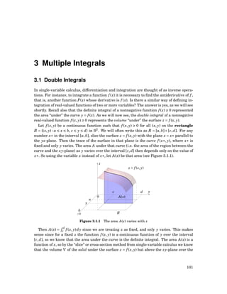 3 Multiple Integrals
3.1 Double Integrals
In single-variable calculus, differentiation and integration are thought of as inverse opera-
tions. For instance, to integrate a function f (x) it is necessary to ﬁnd the antiderivative of f ,
that is, another function F(x) whose derivative is f (x). Is there a similar way of deﬁning in-
tegration of real-valued functions of two or more variables? The answer is yes, as we will see
shortly. Recall also that the deﬁnite integral of a nonnegative function f (x) ≥ 0 represented
the area “under” the curve y = f (x). As we will now see, the double integral of a nonnegative
real-valued function f (x, y) ≥ 0 represents the volume “under” the surface z = f (x, y).
Let f (x, y) be a continuous function such that f (x, y) ≥ 0 for all (x, y) on the rectangle
R = {(x, y) : a ≤ x ≤ b, c ≤ y ≤ d} in R2
. We will often write this as R = [a,b]×[c,d]. For any
number x∗ in the interval [a,b], slice the surface z = f (x, y) with the plane x = x∗ parallel to
the yz-plane. Then the trace of the surface in that plane is the curve f (x∗, y), where x∗ is
ﬁxed and only y varies. The area A under that curve (i.e. the area of the region between the
curve and the xy-plane) as y varies over the interval [c,d] then depends only on the value of
x∗. So using the variable x instead of x∗, let A(x) be that area (see Figure 3.1.1).
y
z
x
0 A(x)
R
a
x
b
c d
z = f (x, y)
Figure 3.1.1 The area A(x) varies with x
Then A(x) =
d
c f (x, y)dy since we are treating x as ﬁxed, and only y varies. This makes
sense since for a ﬁxed x the function f (x, y) is a continuous function of y over the interval
[c,d], so we know that the area under the curve is the deﬁnite integral. The area A(x) is a
function of x, so by the “slice” or cross-section method from single-variable calculus we know
that the volume V of the solid under the surface z = f (x, y) but above the xy-plane over the
101
 