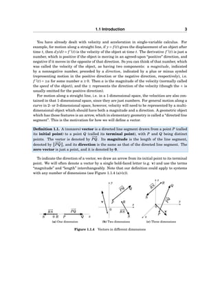 1.1 Introduction 3
You have already dealt with velocity and acceleration in single-variable calculus. For
example, for motion along a straight line, if y = f (t) gives the displacement of an object after
time t, then dy/dt = f ′
(t) is the velocity of the object at time t. The derivative f ′
(t) is just a
number, which is positive if the object is moving in an agreed-upon “positive” direction, and
negative if it moves in the opposite of that direction. So you can think of that number, which
was called the velocity of the object, as having two components: a magnitude, indicated
by a nonnegative number, preceded by a direction, indicated by a plus or minus symbol
(representing motion in the positive direction or the negative direction, respectively), i.e.
f ′
(t) = ±a for some number a ≥ 0. Then a is the magnitude of the velocity (normally called
the speed of the object), and the ± represents the direction of the velocity (though the + is
usually omitted for the positive direction).
For motion along a straight line, i.e. in a 1-dimensional space, the velocities are also con-
tained in that 1-dimensional space, since they are just numbers. For general motion along a
curve in 2- or 3-dimensional space, however, velocity will need to be represented by a multi-
dimensional object which should have both a magnitude and a direction. A geometric object
which has those features is an arrow, which in elementary geometry is called a “directed line
segment”. This is the motivation for how we will deﬁne a vector.
Deﬁnition 1.1. A (nonzero) vector is a directed line segment drawn from a point P (called
its initial point) to a point Q (called its terminal point), with P and Q being distinct
points. The vector is denoted by
−−→
PQ. Its magnitude is the length of the line segment,
denoted by
−−→
PQ , and its direction is the same as that of the directed line segment. The
zero vector is just a point, and it is denoted by 0.
To indicate the direction of a vector, we draw an arrow from its initial point to its terminal
point. We will often denote a vector by a single bold-faced letter (e.g. v) and use the terms
“magnitude” and “length” interchangeably. Note that our deﬁnition could apply to systems
with any number of dimensions (see Figure 1.1.4 (a)-(c)).
0 xP QRS
−−→
PQ
−−→
RS
(a) One dimension
x
y
0
P
Q
R
S
−−→
PQ
−−→
RS
v
(b) Two dimensions
x
y
z
0
P
Q
R
S
−−→PQ
−−→
R
S
v
(c) Three dimensions
Figure 1.1.4 Vectors in different dimensions
 
