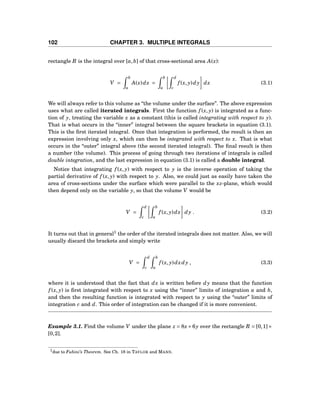 102 CHAPTER 3. MULTIPLE INTEGRALS
rectangle R is the integral over [a,b] of that cross-sectional area A(x):
V =
b
a
A(x)dx =
b
a
d
c
f (x, y)dy dx (3.1)
We will always refer to this volume as “the volume under the surface”. The above expression
uses what are called iterated integrals. First the function f (x, y) is integrated as a func-
tion of y, treating the variable x as a constant (this is called integrating with respect to y).
That is what occurs in the “inner” integral between the square brackets in equation (3.1).
This is the ﬁrst iterated integral. Once that integration is performed, the result is then an
expression involving only x, which can then be integrated with respect to x. That is what
occurs in the “outer” integral above (the second iterated integral). The ﬁnal result is then
a number (the volume). This process of going through two iterations of integrals is called
double integration, and the last expression in equation (3.1) is called a double integral.
Notice that integrating f (x, y) with respect to y is the inverse operation of taking the
partial derivative of f (x, y) with respect to y. Also, we could just as easily have taken the
area of cross-sections under the surface which were parallel to the xz-plane, which would
then depend only on the variable y, so that the volume V would be
V =
d
c
b
a
f (x, y)dx dy . (3.2)
It turns out that in general1
the order of the iterated integrals does not matter. Also, we will
usually discard the brackets and simply write
V =
d
c
b
a
f (x, y)dxdy , (3.3)
where it is understood that the fact that dx is written before dy means that the function
f (x, y) is ﬁrst integrated with respect to x using the “inner” limits of integration a and b,
and then the resulting function is integrated with respect to y using the “outer” limits of
integration c and d. This order of integration can be changed if it is more convenient.
Example 3.1. Find the volume V under the plane z = 8x+6y over the rectangle R = [0,1]×
[0,2].
1due to Fubini’s Theorem. See Ch. 18 in TAYLOR and MANN.
 