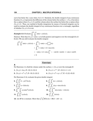 104 CHAPTER 3. MULTIPLE INTEGRALS
curve but below the x-axis when f (x) ≤ 0. Similarly, the double integral of any continuous
function f (x, y) represents the difference of the volume below the surface z = f (x, y) but above
the xy-plane when f (x, y) ≥ 0, and the volume above the surface but below the xy-plane when
f (x, y) ≤ 0. Thus, our method of double integration by means of iterated integrals can be
used to evaluate the double integral of any continuous function over a rectangle, regardless
of whether f (x, y) ≥ 0 or not.
Example 3.3. Evaluate
2π
0
π
0
sin(x+ y)dxdy.
Solution: Note that f (x, y) = sin(x+ y) is both positive and negative over the rectangle [0,π]×
[0,2π]. We can still evaluate the double integral:
2π
0
π
0
sin(x+ y)dxdy =
2π
0
−cos(x+ y)
x=π
x=0
dy
=
2π
0
(−cos(y+π)+cos y)dy
= −sin(y+π)+sin y
2π
0
= −sin3π+sin2π−(−sinπ+sin0)
= 0
Exercises
A
For Exercises 1-4, ﬁnd the volume under the surface z = f (x, y) over the rectangle R.
1. f (x, y) = 4xy, R = [0,1]×[0,1] 2. f (x, y) = ex+y
, R = [0,1]×[−1,1]
3. f (x, y) = x3
+ y2
, R = [0,1]×[0,1] 4. f (x, y) = x4
+ xy+ y3
, R = [1,2]×[0,2]
For Exercises 5-12, evaluate the given double integral.
5.
1
0
2
1
(1− y)x2
dxdy 6.
1
0
2
0
x(x+ y)dxdy
7.
2
0
1
0
(x+2)dxdy 8.
2
−1
1
−1
x(xy+sinx)dxdy
9.
π/2
0
1
0
xycos(x2
y)dxdy 10.
π
0
π/2
0
sinxcos(y−π)dxdy
11.
2
0
4
1
xydxdy 12.
1
−1
2
−1
1dxdy
13. Let M be a constant. Show that
d
c
b
a M dxdy = M(d − c)(b − a).
 
