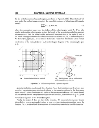 108 CHAPTER 3. MULTIPLE INTEGRALS
∆xi ∆yj is the base area of a parallelepiped, as shown in Figure 3.2.5(b). Then the total vol-
ume under the surface is approximately the sum of the volumes of all such parallelepipeds,
namely
j i
f (xi∗, yj∗)∆xi ∆yj , (3.6)
where the summation occurs over the indices of the subrectangles inside R. If we take
smaller and smaller subrectangles, so that the length of the largest diagonal of the subrect-
angles goes to 0, then the subrectangles begin to ﬁll more and more of the region R, and so
the above sum approaches the actual volume under the surface z = f (x, y) over the region R.
We then deﬁne
R
f (x, y)dA as the limit of that double summation (the limit is taken over all
subdivisions of the rectangle [a,b]×[c,d] as the largest diagonal of the subrectangles goes
to 0).
a bxi xi+1
x
y
0
d
c
yj
yj+1
(xi∗, yj∗)
(a) Subrectangles inside the region R
y
z
x
0
R
xi
xi+1
yj yj+1
z = f (x, y)
∆yj
∆xi
(xi∗, yj∗)
f (xi∗, yj∗)
(b) Parallelepiped over a subrectangle,
with volume f (xi∗, yj∗)∆xi ∆yj
Figure 3.2.5 Double integral over a general region R
A similar deﬁnition can be made for a function f (x, y) that is not necessarily always non-
negative: just replace each mention of volume by the negative volume in the description
above when f (x, y) < 0. In the case of a region of the type shown in Figure 3.2.1, using the def-
inition of the Riemann integral from single-variable calculus, our deﬁnition of
R
f (x, y)dA
reduces to a sequence of two iterated integrals.
Finally, the region R does not have to be bounded. We can evaluate improper double
integrals (i.e. over an unbounded region, or over a region which contains points where the
function f (x, y) is not deﬁned) as a sequence of iterated improper single-variable integrals.
 