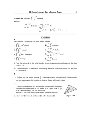 3.2 Double Integrals Over a General Region 109
Example 3.6. Evaluate
∞
1
1/x2
0
2ydydx.
Solution:
∞
1
1/x2
0
2ydydx =
∞
1
y2
y=1/x2
y=0
dx
=
∞
1
x−4
dx = −1
3 x−3
∞
1
= 0−(−1
3 ) = 1
3
Exercises
A
For Exercises 1-6, evaluate the given double integral.
1.
1
0
1
x
24x2
ydydx 2.
π
0
y
0
sinxdxdy
3.
2
1
lnx
0
4xdydx 4.
2
0
2y
0
ey2
dxdy
5.
π/2
0
y
0
cosx sin ydxdy 6.
∞
0
∞
0
xye−(x2
+y2
)
dxdy
7.
2
0
y
0
1dxdy 8.
1
0
x2
0
2dydx
9. Find the volume V of the solid bounded by the three coordinate planes and the plane
x+ y+ z = 1.
10. Find the volume V of the solid bounded by the three coordinate planes and the plane
3x+2y+5z = 6.
B
11. Explain why the double integral
R
1dA gives the area of the region R. For simplicity,
you can assume that R is a region of the type shown in Figure 3.2.1(a).
C
b
c
a
Figure 3.2.6
12. Prove that the volume of a tetrahedron with mutually perpendic-
ular adjacent sides of lengths a, b, and c, as in Figure 3.2.6, is abc
6 .
(Hint: Mimic Example 3.5, and recall from
Section 1.5 how three noncollinear points determine a plane.)
13. Show how Exercise 12 can be used to solve Exercise 10.
 