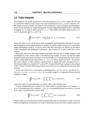 110 CHAPTER 3. MULTIPLE INTEGRALS
3.3 Triple Integrals
Our deﬁnition of a double integral of a real-valued function f (x, y) over a region R in R2
can
be extended to deﬁne a triple integral of a real-valued function f (x, y, z) over a solid S in R3
.
We simply proceed as before: the solid S can be enclosed in some rectangular parallelepiped,
which is then divided into subparallelepipeds. In each subparallelepiped inside S, with sides
of lengths ∆x, ∆y and ∆z, pick a point (x∗, y∗, z∗). Then deﬁne the triple integral of f (x, y, z)
over S, denoted by
S
f (x, y, z)dV, by
S
f (x, y, z)dV = lim f (x∗, y∗, z∗)∆x∆y∆z , (3.7)
where the limit is over all divisions of the rectangular parallelepiped enclosing S into sub-
parallelepipeds whose largest diagonal is going to 0, and the triple summation is over all the
subparallelepipeds inside S. It can be shown that this limit does not depend on the choice
of the rectangular parallelepiped enclosing S. The symbol dV is often called the volume
element.
Physically, what does the triple integral represent? We saw that a double integral could
be thought of as the volume under a two-dimensional surface. It turns out that the triple
integral simply generalizes this idea: it can be thought of as representing the hypervolume
under a three-dimensional hypersurface w = f (x, y, z) whose graph lies in R4
. In general,
the word “volume” is often used as a general term to signify the same concept for any n-
dimensional object (e.g. length in R1
, area in R2
). It may be hard to get a grasp on the concept
of the “volume” of a four-dimensional object, but at least we now know how to calculate that
volume!
In the case where S is a rectangular parallelepiped [x1,x2] × [y1, y2] × [z1, z2], that is, S =
{(x, y, z) : x1 ≤ x ≤ x2, y1 ≤ y ≤ y2, z1 ≤ z ≤ z2}, the triple integral is a sequence of three iterated
integrals, namely
S
f (x, y, z)dV =
z2
z1
y2
y1
x2
x1
f (x, y, z)dxdydz , (3.8)
where the order of integration does not matter. This is the simplest case.
A more complicated case is where S is a solid which is bounded below by a surface z =
g1(x, y), bounded above by a surface z = g2(x, y), y is bounded between two curves h1(x) and
h2(x), and x varies between a and b. Then
S
f (x, y, z)dV =
b
a
h2(x)
h1(x)
g2(x,y)
g1(x,y)
f (x, y, z)dz dydx . (3.9)
Notice in this case that the ﬁrst iterated integral will result in a function of x and y (since its
limits of integration are functions of x and y), which then leaves you with a double integral of
 