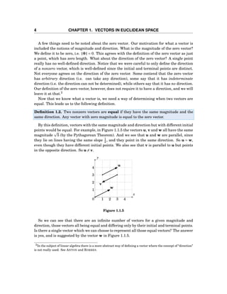 4 CHAPTER 1. VECTORS IN EUCLIDEAN SPACE
A few things need to be noted about the zero vector. Our motivation for what a vector is
included the notions of magnitude and direction. What is the magnitude of the zero vector?
We deﬁne it to be zero, i.e. 0 = 0. This agrees with the deﬁnition of the zero vector as just
a point, which has zero length. What about the direction of the zero vector? A single point
really has no well-deﬁned direction. Notice that we were careful to only deﬁne the direction
of a nonzero vector, which is well-deﬁned since the initial and terminal points are distinct.
Not everyone agrees on the direction of the zero vector. Some contend that the zero vector
has arbitrary direction (i.e. can take any direction), some say that it has indeterminate
direction (i.e. the direction can not be determined), while others say that it has no direction.
Our deﬁnition of the zero vector, however, does not require it to have a direction, and we will
leave it at that.2
Now that we know what a vector is, we need a way of determining when two vectors are
equal. This leads us to the following deﬁnition.
Deﬁnition 1.2. Two nonzero vectors are equal if they have the same magnitude and the
same direction. Any vector with zero magnitude is equal to the zero vector.
By this deﬁnition, vectors with the same magnitude and direction but with different initial
points would be equal. For example, in Figure 1.1.5 the vectors u, v and w all have the same
magnitude 5 (by the Pythagorean Theorem). And we see that u and w are parallel, since
they lie on lines having the same slope 1
2 , and they point in the same direction. So u = w,
even though they have different initial points. We also see that v is parallel to u but points
in the opposite direction. So u = v.
1
2
3
4
1 2 3 4
x
y
0
u
v
w
Figure 1.1.5
So we can see that there are an inﬁnite number of vectors for a given magnitude and
direction, those vectors all being equal and differing only by their initial and terminal points.
Is there a single vector which we can choose to represent all those equal vectors? The answer
is yes, and is suggested by the vector w in Figure 1.1.5.
2In the subject of linear algebra there is a more abstract way of deﬁning a vector where the concept of “direction”
is not really used. See ANTON and RORRES.
 
