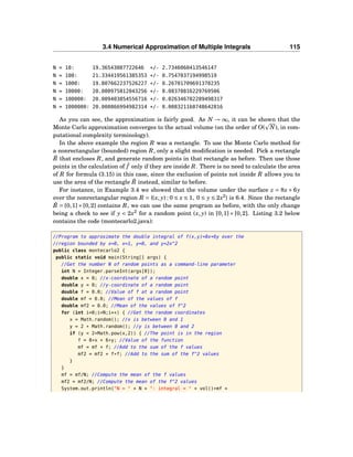 3.4 Numerical Approximation of Multiple Integrals 115
N = 10: 19.36543087722646 +/- 2.7346060413546147
N = 100: 21.334419561385353 +/- 0.7547037194998519
N = 1000: 19.807662237526227 +/- 0.26701709691370235
N = 10000: 20.080975812043256 +/- 0.08378816229769506
N = 100000: 20.009403854556716 +/- 0.026346782289498317
N = 1000000: 20.000866994982314 +/- 0.008321168748642816
As you can see, the approximation is fairly good. As N → ∞, it can be shown that the
Monte Carlo approximation converges to the actual volume (on the order of O( N), in com-
putational complexity terminology).
In the above example the region R was a rectangle. To use the Monte Carlo method for
a nonrectangular (bounded) region R, only a slight modiﬁcation is needed. Pick a rectangle
˜R that encloses R, and generate random points in that rectangle as before. Then use those
points in the calculation of ¯f only if they are inside R. There is no need to calculate the area
of R for formula (3.15) in this case, since the exclusion of points not inside R allows you to
use the area of the rectangle ˜R instead, similar to before.
For instance, in Example 3.4 we showed that the volume under the surface z = 8x + 6y
over the nonrectangular region R = {(x, y) : 0 ≤ x ≤ 1, 0 ≤ y ≤ 2x2
} is 6.4. Since the rectangle
˜R = [0,1]× [0,2] contains R, we can use the same program as before, with the only change
being a check to see if y < 2x2
for a random point (x, y) in [0,1] × [0,2]. Listing 3.2 below
contains the code (montecarlo2.java):
//Program to approximate the double integral of f(x,y)=8x+6y over the
//region bounded by x=0, x=1, y=0, and y=2x^2
public class montecarlo2 {
public static void main(String[] args) {
//Get the number N of random points as a command-line parameter
int N = Integer.parseInt(args[0]);
double x = 0; //x-coordinate of a random point
double y = 0; //y-coordinate of a random point
double f = 0.0; //Value of f at a random point
double mf = 0.0; //Mean of the values of f
double mf2 = 0.0; //Mean of the values of f^2
for (int i=0;i<N;i++) { //Get the random coordinates
x = Math.random(); //x is between 0 and 1
y = 2 * Math.random(); //y is between 0 and 2
if (y < 2*Math.pow(x,2)) { //The point is in the region
f = 8*x + 6*y; //Value of the function
mf = mf + f; //Add to the sum of the f values
mf2 = mf2 + f*f; //Add to the sum of the f^2 values
}
}
mf = mf/N; //Compute the mean of the f values
mf2 = mf2/N; //Compute the mean of the f^2 values
System.out.println("N = " + N + ": integral = " + vol()*mf +
 
