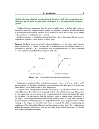 1.1 Introduction 5
Unless otherwise indicated, when speaking of “the vector” with a given magnitude and
direction, we will mean the one whose initial point is at the origin of the coordinate
system.
Thinking of vectors as starting from the origin provides a way of dealing with vectors in
a standard way, since every coordinate system has an origin. But there will be times when
it is convenient to consider a different initial point for a vector (for example, when adding
vectors, which we will do in the next section).
Another advantage of using the origin as the initial point is that it provides an easy cor-
respondence between a vector and its terminal point.
Example 1.1. Let v be the vector in R3
whose initial point is at the origin and whose ter-
minal point is (3,4,5). Though the point (3,4,5) and the vector v are different objects, it is
convenient to write v = (3,4,5). When doing this, it is understood that the initial point of v
is at the origin (0,0,0) and the terminal point is (3,4,5).
x
y
z
0
P(3,4,5)
(a) The point (3,4,5)
x
y
z
0
v = (3,4,5)
(b) The vector (3,4,5)
Figure 1.1.6 Correspondence between points and vectors
Unless otherwise stated, when we refer to vectors as v = (a,b) in R2
or v = (a,b, c) in R3
,
we mean vectors in Cartesian coordinates starting at the origin. Also, we will write the zero
vector 0 in R2
and R3
as (0,0) and (0,0,0), respectively.
The point-vector correspondence provides an easy way to check if two vectors are equal,
without having to determine their magnitude and direction. Similar to seeing if two points
are the same, you are now seeing if the terminal points of vectors starting at the origin
are the same. For each vector, ﬁnd the (unique!) vector it equals whose initial point is
the origin. Then compare the coordinates of the terminal points of these “new” vectors: if
those coordinates are the same, then the original vectors are equal. To get the “new” vectors
starting at the origin, you translate each vector to start at the origin by subtracting the
coordinates of the original initial point from the original terminal point. The resulting point
will be the terminal point of the “new” vector whose initial point is the origin. Do this for
each original vector then compare.
 