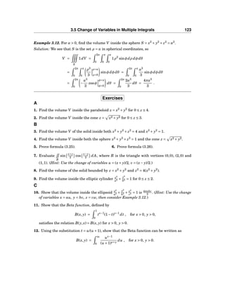 3.5 Change of Variables in Multiple Integrals 123
Example 3.12. For a > 0, ﬁnd the volume V inside the sphere S = x2
+ y2
+ z2
= a2
.
Solution: We see that S is the set ρ = a in spherical coordinates, so
V =
S
1dV =
2π
0
π
0
a
0
1ρ2
sinφdρ dφdθ
=
2π
0
π
0
ρ3
3
ρ=a
ρ=0
sinφdφdθ =
2π
0
π
0
a3
3
sinφdφdθ
=
2π
0
−
a3
3
cosφ
φ=π
φ=0
dθ =
2π
0
2a3
3
dθ =
4πa3
3
.
Exercises
A
1. Find the volume V inside the paraboloid z = x2
+ y2
for 0 ≤ z ≤ 4.
2. Find the volume V inside the cone z = x2 + y2 for 0 ≤ z ≤ 3.
B
3. Find the volume V of the solid inside both x2
+ y2
+ z2
= 4 and x2
+ y2
= 1.
4. Find the volume V inside both the sphere x2
+ y2
+ z2
= 1 and the cone z = x2 + y2.
5. Prove formula (3.25). 6. Prove formula (3.26).
7. Evaluate
R
sin
x+y
2 cos
x−y
2 dA, where R is the triangle with vertices (0,0), (2,0) and
(1,1). (Hint: Use the change of variables u = (x+ y)/2, v = (x− y)/2.)
8. Find the volume of the solid bounded by z = x2
+ y2
and z2
= 4(x2
+ y2
).
9. Find the volume inside the elliptic cylinder x2
a2 +
y2
b2 = 1 for 0 ≤ z ≤ 2.
C
10. Show that the volume inside the ellipsoid x2
a2 +
y2
b2 + z2
c2 = 1 is 4πabc
3 . (Hint: Use the change
of variables x = au, y = bv, z = cw, then consider Example 3.12.)
11. Show that the Beta function, deﬁned by
B(x, y) =
1
0
tx−1
(1− t)y−1
dt , for x > 0, y > 0,
satisﬁes the relation B(y,x) = B(x, y) for x > 0, y > 0.
12. Using the substitution t = u/(u +1), show that the Beta function can be written as
B(x, y) =
∞
0
ux−1
(u +1)x+y
du , for x > 0, y > 0.
 