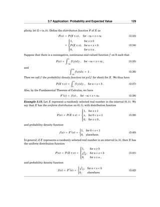 3.7 Application: Probability and Expected Value 129
plicity, let Ω = (a,b). Deﬁne the distribution function F of X as
F(x) = P(X ≤ x) , for −∞ < x < ∞ (3.33)
=



1, for x ≥ b
P(X ≤ x), for a < x < b
0, for x ≤ a .
(3.34)
Suppose that there is a nonnegative, continuous real-valued function f on R such that
F(x) =
x
−∞
f (y)dy , for −∞ < x < ∞ , (3.35)
and ∞
−∞
f (x)dx = 1 . (3.36)
Then we call f the probability density function (or p.d.f. for short) for X. We thus have
P(X ≤ x) =
x
a
f (y)dy , for a < x < b . (3.37)
Also, by the Fundamental Theorem of Calculus, we have
F ′
(x) = f (x) , for −∞ < x < ∞. (3.38)
Example 3.15. Let X represent a randomly selected real number in the interval (0,1). We
say that X has the uniform distribution on (0,1), with distribution function
F(x) = P(X ≤ x) =



1, for x ≥ 1
x, for 0 < x < 1
0, for x ≤ 0 ,
(3.39)
and probability density function
f (x) = F ′
(x) =
1, for 0 < x < 1
0, elsewhere.
(3.40)
In general, if X represents a randomly selected real number in an interval (a,b), then X has
the uniform distribution function
F(x) = P(X ≤ x) =



1, for x ≥ b
x
b−a , for a < x < b
0, for x ≤ a ,
(3.41)
and probability density function
f (x) = F ′
(x) =
1
b−a , for a < x < b
0, elsewhere.
(3.42)
 