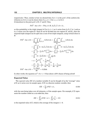 132 CHAPTER 3. MULTIPLE INTEGRALS
respectively). Then, similar to how we showed that f (x) = 1 is the p.d.f. of the uniform dis-
tribution on (0,1), it can be shown that f (x, y, z) = 1 for x, y, z in (0,1)
(0 elsewhere) is the joint p.d.f. of X, Y and Z. Now,
P(b2
−4ac ≥ 0) = P((a, c) ∈ R, 2 a c ≤ b < 1) ,
so this probability is the triple integral of f (a,b, c) = 1 as b varies from 2 a c to 1 and as
(a, c) varies over the region R. Since R can be divided into two regions R1 and R2, then the
required triple integral can be split into a sum of two triple integrals, using vertical slices in
R:
P(b2
−4ac ≥ 0) =
1/4
0
1
0
R1
1
2 a c
1db dc da +
1
1/4
1/4a
0
R2
1
2 a c
1db dc da
=
1/4
0
1
0
(1−2 a c)dc da +
1
1/4
1/4a
0
(1−2 a c)dc da
=
1/4
0
c − 4
3 a c3/2
c=1
c=0
da +
1
1/4
c − 4
3 a c3/2
c=1/4a
c=0
da
=
1/4
0
1− 4
3 a da +
1
1/4
1
12a da
= a−
8
9
a3/2
1/4
0
+
1
12
lna
1
1/4
=
1
4
−
1
9
+ 0−
1
12
ln
1
4
=
5
36
+
1
12
ln4
P(b2
−4ac ≥ 0) =
5+3ln4
36
≈ 0.2544
In other words, the equation ax2
+ bx+ c = 0 has about a 25% chance of being solved!
Expected Value
The expected value EX of a random variable X can be thought of as the “average” value
of X as it varies over its sample space. If X is a discrete random variable, then
EX =
x
xP(X = x) , (3.50)
with the sum being taken over all elements x of the sample space. For example, if X repre-
sents the number rolled on a six-sided die, then
EX =
6
x=1
xP(X = x) =
6
x=1
x
1
6
= 3.5 (3.51)
is the expected value of X, which is the average of the integers 1−6.
 