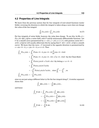 4.2 Properties of Line Integrals 143
4.2 Properties of Line Integrals
We know from the previous section that for line integrals of real-valued functions (scalar
ﬁelds), reversing the direction in which the integral is taken along a curve does not change
the value of the line integral:
C
f (x, y)ds =
−C
f (x, y)ds (4.17)
For line integrals of vector ﬁelds, however, the value does change. To see this, let f(x, y) =
P(x, y)i+Q(x, y)j be a vector ﬁeld, with P and Q continuously differentiable functions. Let
C be a smooth curve parametrized by x = x(t), y = y(t), a ≤ t ≤ b, with position vector r(t) =
x(t)i+ y(t)j (we will usually abbreviate this by saying that C : r(t) = x(t)i+ y(t)j is a smooth
curve). We know that the curve −C traversed in the opposite direction is parametrized by
x = x(a+ b − t), y = y(a+ b − t), a ≤ t ≤ b. Then
−C
P(x, y)dx =
b
a
P(x(a+ b − t), y(a+ b − t))
d
dt
(x(a+ b − t))dt
=
b
a
P(x(a+ b − t), y(a+ b − t))(−x′
(a+ b − t))dt (by the Chain Rule)
=
a
b
P(x(u), y(u))(−x′
(u))(−du) (by letting u = a+ b − t)
=
a
b
P(x(u), y(u))x′
(u)du
= −
b
a
P(x(u), y(u))x′
(u)du , since
a
b
= −
b
a
, so
−C
P(x, y)dx = −
C
P(x, y)dx
since we are just using a different letter (u) for the line integral along C. A similar argument
shows that
−C
Q(x, y)dy = −
C
Q(x, y)dy ,
and hence
−C
f··· dr =
−C
P(x, y)dx+
−C
Q(x, y)dy
= −
C
P(x, y)dx+−
C
Q(x, y)dy
= −
C
P(x, y)dx+
C
Q(x, y)dy
−C
f··· dr = −
C
f··· dr . (4.18)
 