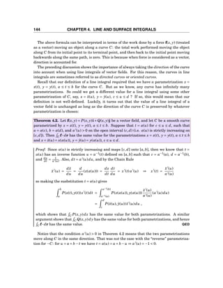 144 CHAPTER 4. LINE AND SURFACE INTEGRALS
The above formula can be interpreted in terms of the work done by a force f(x, y) (treated
as a vector) moving an object along a curve C: the total work performed moving the object
along C from its initial point to its terminal point, and then back to the initial point moving
backwards along the same path, is zero. This is because when force is considered as a vector,
direction is accounted for.
The preceding discussion shows the importance of always taking the direction of the curve
into account when using line integrals of vector ﬁelds. For this reason, the curves in line
integrals are sometimes referred to as directed curves or oriented curves.
Recall that our deﬁnition of a line integral required that we have a parametrization x =
x(t), y = y(t), a ≤ t ≤ b for the curve C. But as we know, any curve has inﬁnitely many
parametrizations. So could we get a different value for a line integral using some other
parametrization of C, say, x = ˜x(u), y = ˜y(u), c ≤ u ≤ d ? If so, this would mean that our
deﬁnition is not well-deﬁned. Luckily, it turns out that the value of a line integral of a
vector ﬁeld is unchanged as long as the direction of the curve C is preserved by whatever
parametrization is chosen:
Theorem 4.2. Let f(x, y) = P(x, y)i+Q(x, y)j be a vector ﬁeld, and let C be a smooth curve
parametrized by x = x(t), y = y(t), a ≤ t ≤ b. Suppose that t = α(u) for c ≤ u ≤ d, such that
a = α(c), b = α(d), and α′
(u) > 0 on the open interval (c,d) (i.e. α(u) is strictly increasing on
[c,d]). Then C f··· dr has the same value for the parametrizations x = x(t), y = y(t), a ≤ t ≤ b
and x = ˜x(u) = x(α(u)), y = ˜y(u) = y(α(u)), c ≤ u ≤ d.
Proof: Since α(u) is strictly increasing and maps [c,d] onto [a,b], then we know that t =
α(u) has an inverse function u = α−1
(t) deﬁned on [a,b] such that c = α−1
(a), d = α−1
(b),
and du
dt = 1
α′(u) . Also, dt = α′
(u)du, and by the Chain Rule
˜x′
(u) =
d ˜x
du
=
d
du
(x(α(u))) =
dx
dt
dt
du
= x′
(t)α′
(u) ⇒ x′
(t) =
˜x′
(u)
α′(u)
so making the susbstitution t = α(u) gives
b
a
P(x(t), y(t))x′
(t)dt =
α−1
(b)
α−1(a)
P(x(α(u)), y(α(u)))
˜x′
(u)
α′(u)
(α′
(u)du)
=
d
c
P(˜x(u), ˜y(u)) ˜x′
(u)du ,
which shows that C P(x, y)dx has the same value for both parametrizations. A similar
argument shows that C Q(x, y)dy has the same value for both parametrizations, and hence
C f··· dr has the same value. QED
Notice that the condition α′
(u) > 0 in Theorem 4.2 means that the two parametrizations
move along C in the same direction. That was not the case with the “reverse” parametriza-
tion for −C: for u = a+ b − t we have t = α(u) = a+ b − u ⇒ α′
(u) = −1 < 0.
 