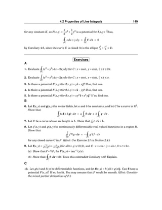 4.2 Properties of Line Integrals 149
for any constant K, so F(x, y) =
1
2
x2
+
1
2
y2
is a potential for f(x, y). Thus,
C
xdx+ ydy =
C
f··· dr = 0
by Corollary 4.6, since the curve C is closed (it is the ellipse x2
4 +
y2
9 = 1).
Exercises
A
1. Evaluate
C
(x2
+ y2
)dx+2xydy for C : x = cost, y = sint, 0 ≤ t ≤ 2π.
2. Evaluate
C
(x2
+ y2
)dx+2xydy for C : x = cost, y = sint, 0 ≤ t ≤ π.
3. Is there a potential F(x, y) for f(x, y) = yi− xj? If so, ﬁnd one.
4. Is there a potential F(x, y) for f(x, y) = xi− yj? If so, ﬁnd one.
5. Is there a potential F(x, y) for f(x, y) = xy2
i+ x3
yj? If so, ﬁnd one.
B
6. Let f(x, y) and g(x, y) be vector ﬁelds, let a and b be constants, and let C be a curve in R2
.
Show that
C
(af± bg)··· dr = a
C
f··· dr ± b
C
g··· dr .
7. Let C be a curve whose arc length is L. Show that C 1ds = L.
8. Let f (x, y) and g(x, y) be continuously differentiable real-valued functions in a region R.
Show that
C
f ∇g ··· dr = −
C
g∇f ··· dr
for any closed curve C in R. (Hint: Use Exercise 21 in Section 2.4.)
9. Let f(x, y) =
−y
x2+y2 i+ x
x2+y2 j for all (x, y) = (0,0), and C : x = cost, y = sint, 0 ≤ t ≤ 2π.
(a) Show that f = ∇F, for F(x, y) = tan−1
(y/x).
(b) Show that
C
f··· dr = 2π. Does this contradict Corollary 4.6? Explain.
C
10. Let g(x) and h(y) be differentiable functions, and let f(x, y) = h(y)i+ g(x)j. Can f have a
potential F(x, y)? If so, ﬁnd it. You may assume that F would be smooth. (Hint: Consider
the mixed partial derivatives of F.)
 