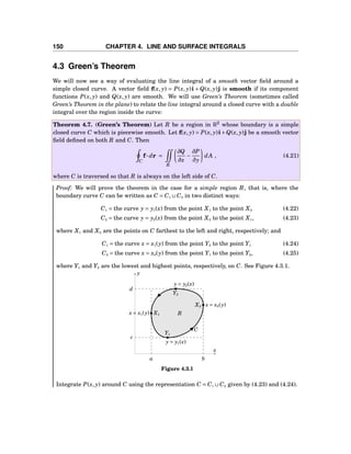 150 CHAPTER 4. LINE AND SURFACE INTEGRALS
4.3 Green’s Theorem
We will now see a way of evaluating the line integral of a smooth vector ﬁeld around a
simple closed curve. A vector ﬁeld f(x, y) = P(x, y)i + Q(x, y)j is smooth if its component
functions P(x, y) and Q(x, y) are smooth. We will use Green’s Theorem (sometimes called
Green’s Theorem in the plane) to relate the line integral around a closed curve with a double
integral over the region inside the curve:
Theorem 4.7. (Green’s Theorem) Let R be a region in R2
whose boundary is a simple
closed curve C which is piecewise smooth. Let f(x, y) = P(x, y)i+Q(x, y)j be a smooth vector
ﬁeld deﬁned on both R and C. Then
C
f··· dr =
R
∂Q
∂x
−
∂P
∂y
dA , (4.21)
where C is traversed so that R is always on the left side of C.
Proof: We will prove the theorem in the case for a simple region R, that is, where the
boundary curve C can be written as C = C1 ∪C2 in two distinct ways:
C1 = the curve y = y1(x) from the point X1 to the point X2 (4.22)
C2 = the curve y = y2(x) from the point X2 to the point X1, (4.23)
where X1 and X2 are the points on C farthest to the left and right, respectively; and
C1 = the curve x = x1(y) from the point Y2 to the point Y1 (4.24)
C2 = the curve x = x2(y) from the point Y1 to the point Y2, (4.25)
where Y1 and Y2 are the lowest and highest points, respectively, on C. See Figure 4.3.1.
a b
x
y
y = y2(x)
y = y1(x)
x = x2(y)
x = x1(y)
Y2
Y1
X2
X1 R
C
d
c
Figure 4.3.1
Integrate P(x, y) around C using the representation C = C1 ∪C2 given by (4.23) and (4.24).
 
