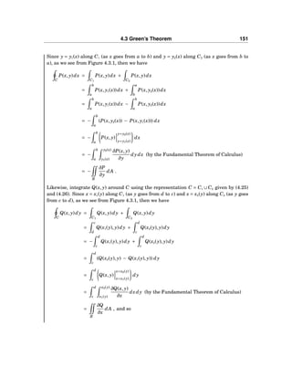 4.3 Green’s Theorem 151
Since y = y1(x) along C1 (as x goes from a to b) and y = y2(x) along C2 (as x goes from b to
a), as we see from Figure 4.3.1, then we have
C
P(x, y)dx =
C1
P(x, y)dx +
C2
P(x, y)dx
=
b
a
P(x, y1(x))dx +
a
b
P(x, y2(x))dx
=
b
a
P(x, y1(x))dx −
b
a
P(x, y2(x))dx
= −
b
a
(P(x, y2(x)) − P(x, y1(x))) dx
= −
b
a
P(x, y)
y=y2(x)
y=y1(x)
dx
= −
b
a
y2(x)
y1(x)
∂P(x, y)
∂y
dydx (by the Fundamental Theorem of Calculus)
= −
R
∂P
∂y
dA .
Likewise, integrate Q(x, y) around C using the representation C = C1 ∪ C2 given by (4.25)
and (4.26). Since x = x1(y) along C1 (as y goes from d to c) and x = x2(y) along C2 (as y goes
from c to d), as we see from Figure 4.3.1, then we have
C
Q(x, y)dy =
C1
Q(x, y)dy +
C2
Q(x, y)dy
=
c
d
Q(x1(y), y)dy +
d
c
Q(x2(y), y)dy
= −
d
c
Q(x1(y), y)dy +
d
c
Q(x2(y), y)dy
=
d
c
(Q(x2(y), y) − Q(x1(y), y)) dy
=
d
c
Q(x, y)
x=x2(y)
x=x1(y)
dy
=
d
c
x2(y)
x1(y)
∂Q(x, y)
∂x
dxdy (by the Fundamental Theorem of Calculus)
=
R
∂Q
∂x
dA , and so
 