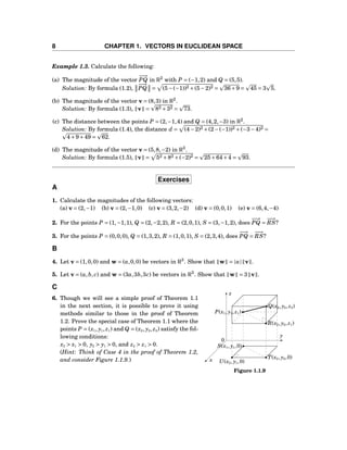 8 CHAPTER 1. VECTORS IN EUCLIDEAN SPACE
Example 1.3. Calculate the following:
(a) The magnitude of the vector
−−→
PQ in R2
with P = (−1,2) and Q = (5,5).
Solution: By formula (1.2),
−−→
PQ = (5−(−1))2 +(5−2)2 = 36+9 = 45 = 3 5.
(b) The magnitude of the vector v = (8,3) in R2
.
Solution: By formula (1.3), v = 82 +32 = 73.
(c) The distance between the points P = (2,−1,4) and Q = (4,2,−3) in R2
.
Solution: By formula (1.4), the distance d = (4−2)2 +(2−(−1))2 +(−3−4)2 =
4+9+49 = 62.
(d) The magnitude of the vector v = (5,8,−2) in R3
.
Solution: By formula (1.5), v = 52 +82 +(−2)2 = 25+64+4 = 93.
Exercises
A
1. Calculate the magnitudes of the following vectors:
(a) v = (2,−1) (b) v = (2,−1,0) (c) v = (3,2,−2) (d) v = (0,0,1) (e) v = (6,4,−4)
2. For the points P = (1,−1,1), Q = (2,−2,2), R = (2,0,1), S = (3,−1,2), does
−−→
PQ =
−−→
RS?
3. For the points P = (0,0,0), Q = (1,3,2), R = (1,0,1), S = (2,3,4), does
−−→
PQ =
−−→
RS?
B
4. Let v = (1,0,0) and w = (a,0,0) be vectors in R3
. Show that w = |a| v .
5. Let v = (a,b, c) and w = (3a,3b,3c) be vectors in R3
. Show that w = 3 v .
C
x
y
z
0
P(x1, y1, z1)
Q(x2, y2, z2)
R(x2, y2, z1)
S(x1, y1,0)
T(x2, y2,0)
U(x2, y1,0)
Figure 1.1.9
6. Though we will see a simple proof of Theorem 1.1
in the next section, it is possible to prove it using
methods similar to those in the proof of Theorem
1.2. Prove the special case of Theorem 1.1 where the
points P = (x1, y1, z1) and Q = (x2, y2, z2) satisfy the fol-
lowing conditions:
x2 > x1 > 0, y2 > y1 > 0, and z2 > z1 > 0.
(Hint: Think of Case 4 in the proof of Theorem 1.2,
and consider Figure 1.1.9.)
 